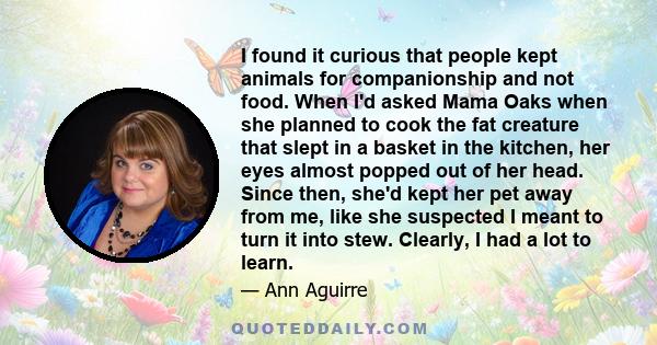 I found it curious that people kept animals for companionship and not food. When I'd asked Mama Oaks when she planned to cook the fat creature that slept in a basket in the kitchen, her eyes almost popped out of her