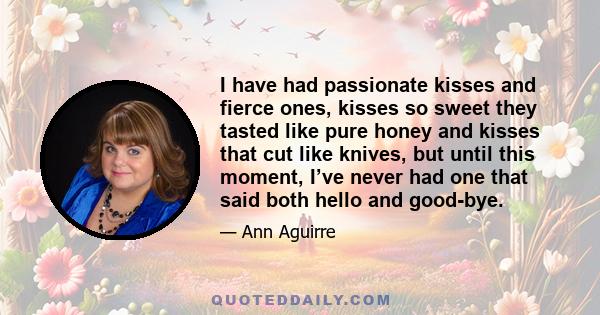 I have had passionate kisses and fierce ones, kisses so sweet they tasted like pure honey and kisses that cut like knives, but until this moment, I’ve never had one that said both hello and good-bye.