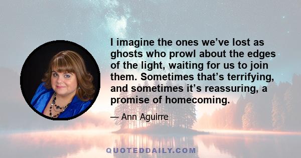 I imagine the ones we’ve lost as ghosts who prowl about the edges of the light, waiting for us to join them. Sometimes that’s terrifying, and sometimes it’s reassuring, a promise of homecoming.