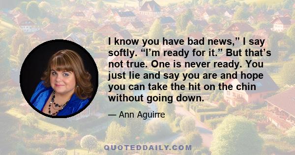 I know you have bad news,” I say softly. “I’m ready for it.” But that’s not true. One is never ready. You just lie and say you are and hope you can take the hit on the chin without going down.