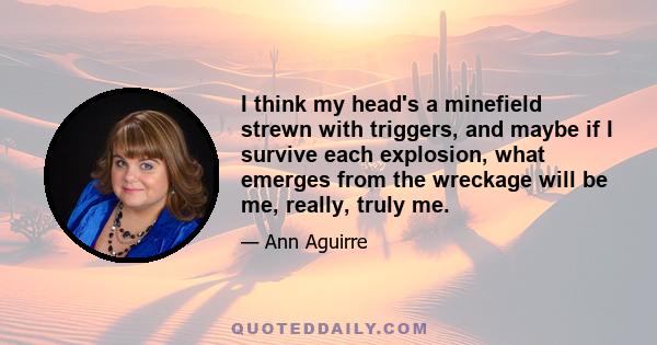 I think my head's a minefield strewn with triggers, and maybe if I survive each explosion, what emerges from the wreckage will be me, really, truly me.