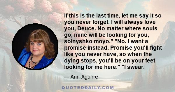 If this is the last time, let me say it so you never forget. I will always love you, Deuce. No matter where souls go, mine will be looking for you, solnyshko moyo. No. I want a promise instead. Promise you'll fight like 