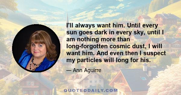 I'll always want him. Until every sun goes dark in every sky, until I am nothing more than long-forgotten cosmic dust, I will want him. And even then I suspect my particles will long for his.