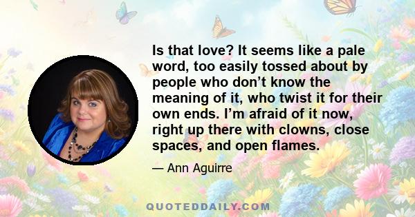 Is that love? It seems like a pale word, too easily tossed about by people who don’t know the meaning of it, who twist it for their own ends. I’m afraid of it now, right up there with clowns, close spaces, and open