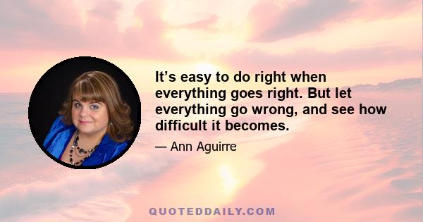 It’s easy to do right when everything goes right. But let everything go wrong, and see how difficult it becomes.