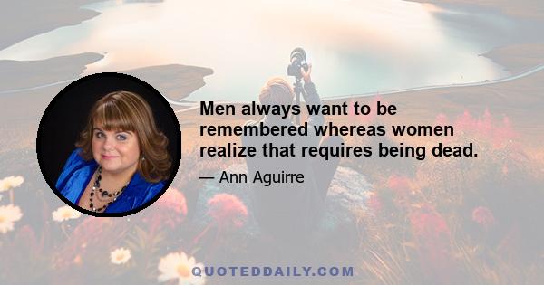 Men always want to be remembered whereas women realize that requires being dead.