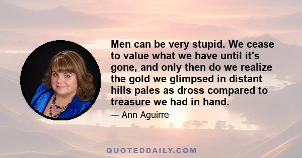 Men can be very stupid. We cease to value what we have until it's gone, and only then do we realize the gold we glimpsed in distant hills pales as dross compared to treasure we had in hand.