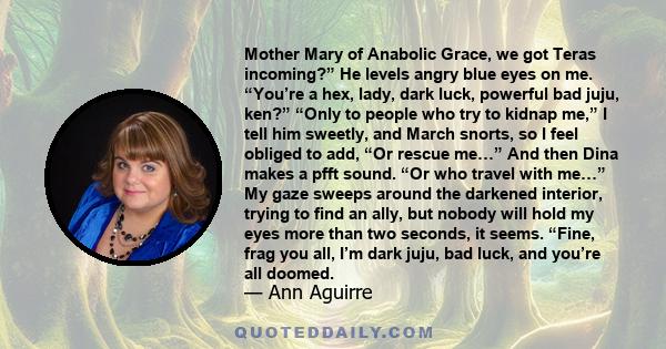 Mother Mary of Anabolic Grace, we got Teras incoming?” He levels angry blue eyes on me. “You’re a hex, lady, dark luck, powerful bad juju, ken?” “Only to people who try to kidnap me,” I tell him sweetly, and March