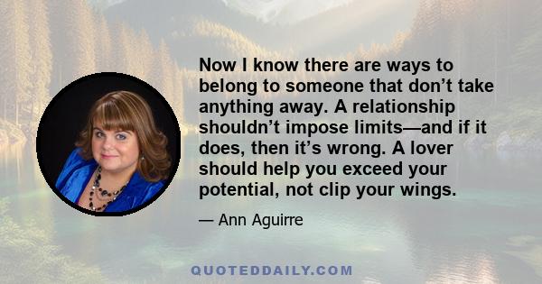 Now I know there are ways to belong to someone that don’t take anything away. A relationship shouldn’t impose limits—and if it does, then it’s wrong. A lover should help you exceed your potential, not clip your wings.