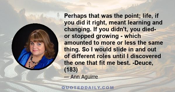 Perhaps that was the point; life, if you did it right, meant learning and changing. If you didn't, you died- or stopped growing - which amounted to more or less the same thing. So I would slide in and out of different