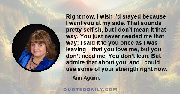 Right now, I wish I’d stayed because I want you at my side. That sounds pretty selfish, but I don’t mean it that way. You just never needed me that way; I said it to you once as I was leaving—that you love me, but you