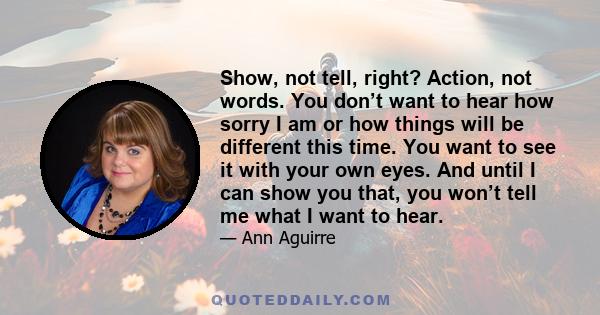 Show, not tell, right? Action, not words. You don’t want to hear how sorry I am or how things will be different this time. You want to see it with your own eyes. And until I can show you that, you won’t tell me what I