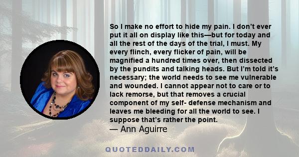 So I make no effort to hide my pain. I don’t ever put it all on display like this—but for today and all the rest of the days of the trial, I must. My every flinch, every flicker of pain, will be magnified a hundred