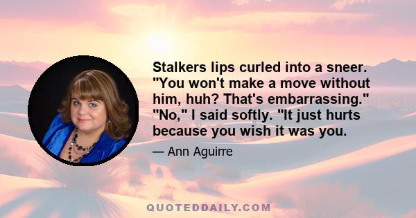 Stalkers lips curled into a sneer. You won't make a move without him, huh? That's embarrassing. No, I said softly. It just hurts because you wish it was you.