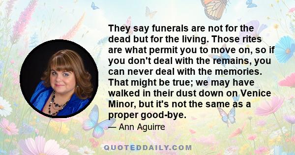 They say funerals are not for the dead but for the living. Those rites are what permit you to move on, so if you don't deal with the remains, you can never deal with the memories. That might be true; we may have walked