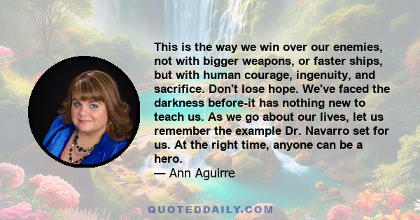 This is the way we win over our enemies, not with bigger weapons, or faster ships, but with human courage, ingenuity, and sacrifice. Don't lose hope. We've faced the darkness before-it has nothing new to teach us. As we 