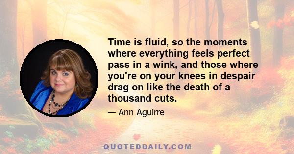 Time is fluid, so the moments where everything feels perfect pass in a wink, and those where you're on your knees in despair drag on like the death of a thousand cuts.