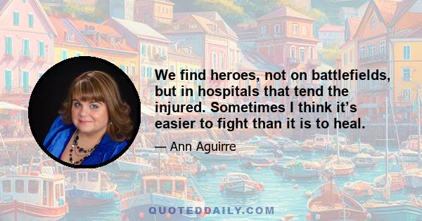 We find heroes, not on battlefields, but in hospitals that tend the injured. Sometimes I think it’s easier to fight than it is to heal.