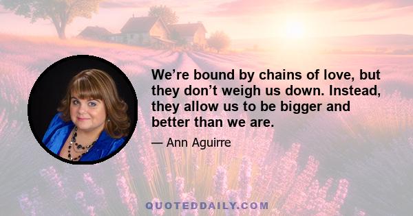 We’re bound by chains of love, but they don’t weigh us down. Instead, they allow us to be bigger and better than we are.