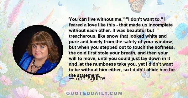 You can live without me. I don't want to. I feared a love like this - that made us incomplete without each other. It was beautiful but treacherous, like snow that looked white and pure and lovely from the safety of your 