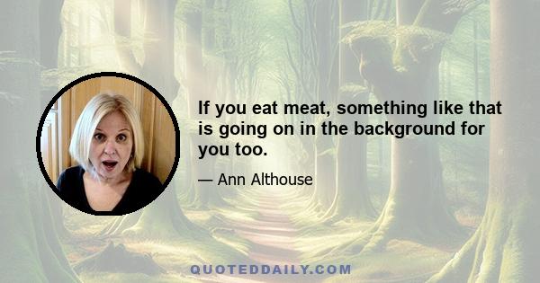 If you eat meat, something like that is going on in the background for you too.