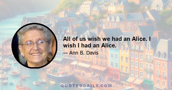 All of us wish we had an Alice. I wish I had an Alice.