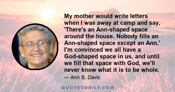 My mother would write letters when I was away at camp and say, 'There's an Ann-shaped space around the house. Nobody fills an Ann-shaped space except an Ann.' I'm convinced we all have a God-shaped space in us, and