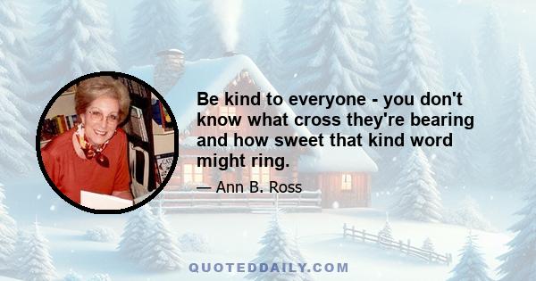 Be kind to everyone - you don't know what cross they're bearing and how sweet that kind word might ring.