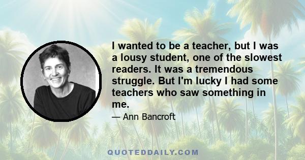 I wanted to be a teacher, but I was a lousy student, one of the slowest readers. It was a tremendous struggle. But I'm lucky I had some teachers who saw something in me.