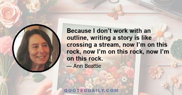 Because I don’t work with an outline, writing a story is like crossing a stream, now I’m on this rock, now I’m on this rock, now I’m on this rock.