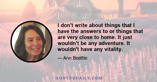 I don't write about things that I have the answers to or things that are very close to home. It just wouldn't be any adventure. It wouldn't have any vitality.