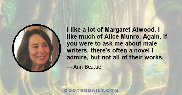 I like a lot of Margaret Atwood, I like much of Alice Munro. Again, if you were to ask me about male writers, there's often a novel I admire, but not all of their works.