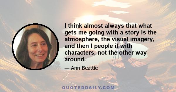 I think almost always that what gets me going with a story is the atmosphere, the visual imagery, and then I people it with characters, not the other way around.