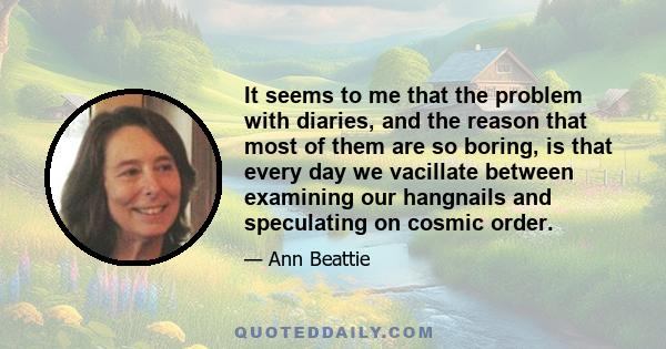 It seems to me that the problem with diaries, and the reason that most of them are so boring, is that every day we vacillate between examining our hangnails and speculating on cosmic order.