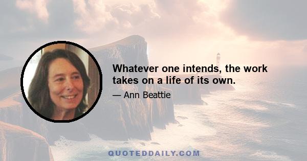 Whatever one intends, the work takes on a life of its own.