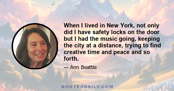 When I lived in New York, not only did I have safety locks on the door but I had the music going, keeping the city at a distance, trying to find creative time and peace and so forth.