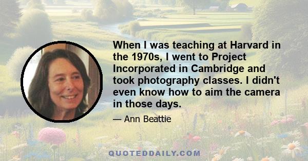 When I was teaching at Harvard in the 1970s, I went to Project Incorporated in Cambridge and took photography classes. I didn't even know how to aim the camera in those days.