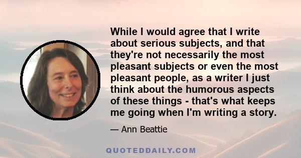 While I would agree that I write about serious subjects, and that they're not necessarily the most pleasant subjects or even the most pleasant people, as a writer I just think about the humorous aspects of these things