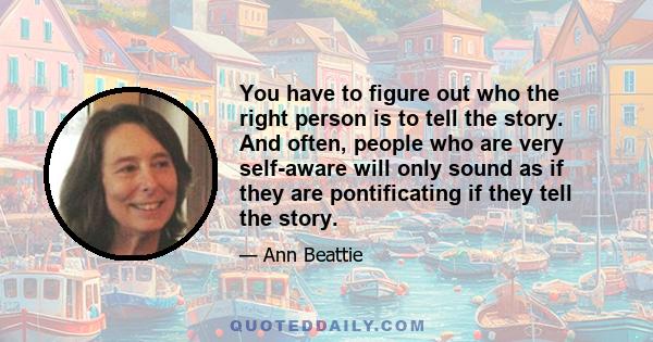 You have to figure out who the right person is to tell the story. And often, people who are very self-aware will only sound as if they are pontificating if they tell the story.