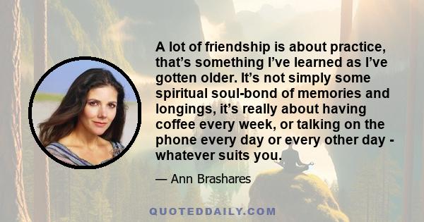 A lot of friendship is about practice, that’s something I’ve learned as I’ve gotten older. It’s not simply some spiritual soul-bond of memories and longings, it’s really about having coffee every week, or talking on the 