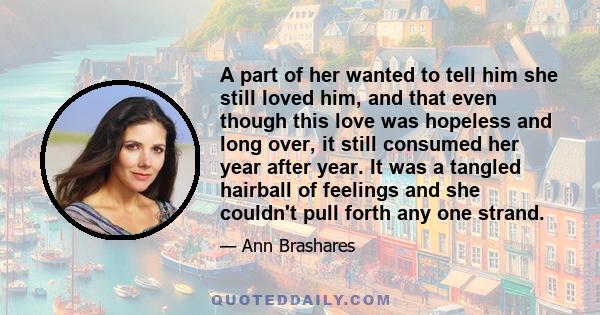 A part of her wanted to tell him she still loved him, and that even though this love was hopeless and long over, it still consumed her year after year. It was a tangled hairball of feelings and she couldn't pull forth