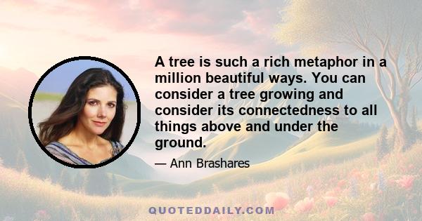 A tree is such a rich metaphor in a million beautiful ways. You can consider a tree growing and consider its connectedness to all things above and under the ground.