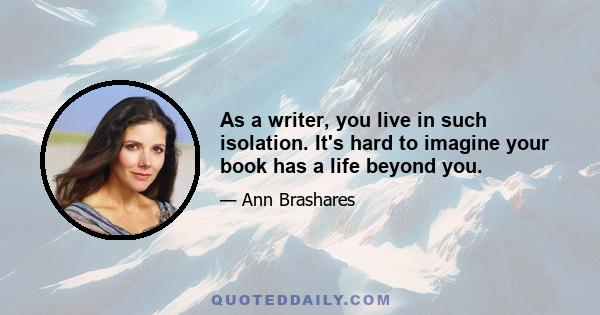 As a writer, you live in such isolation. It's hard to imagine your book has a life beyond you.