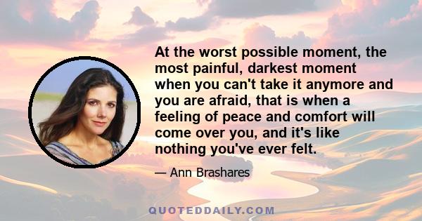 At the worst possible moment, the most painful, darkest moment when you can't take it anymore and you are afraid, that is when a feeling of peace and comfort will come over you, and it's like nothing you've ever felt.