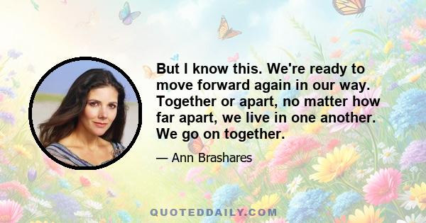 But I know this. We're ready to move forward again in our way. Together or apart, no matter how far apart, we live in one another. We go on together.