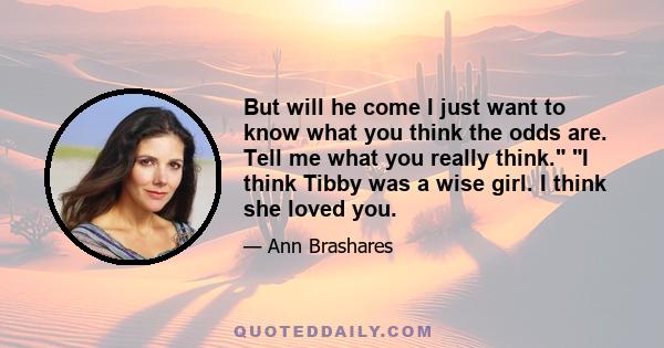 But will he come I just want to know what you think the odds are. Tell me what you really think. I think Tibby was a wise girl. I think she loved you.