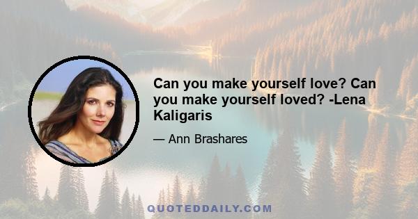 Can you make yourself love? Can you make yourself loved? -Lena Kaligaris