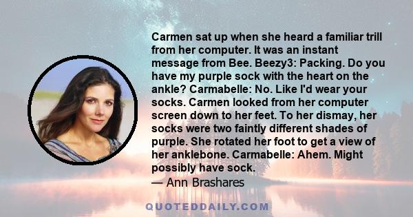 Carmen sat up when she heard a familiar trill from her computer. It was an instant message from Bee. Beezy3: Packing. Do you have my purple sock with the heart on the ankle? Carmabelle: No. Like I'd wear your socks.