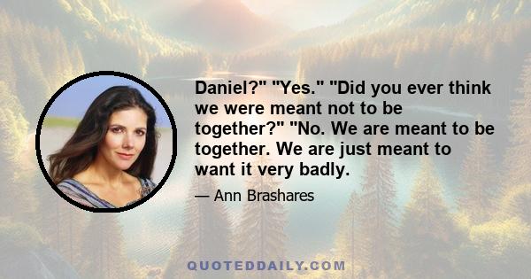 Daniel? Yes. Did you ever think we were meant not to be together? No. We are meant to be together. We are just meant to want it very badly.