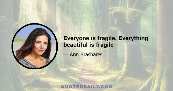 Everyone is fragile. Everything beautiful is fragile